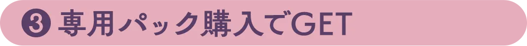 ③専用パック購入でGET